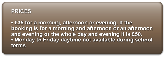 PRICES   35 for a morning, afternoon or evening. If the booking is for a morning and afternoon or an afternoon and evening or the whole day and evening it is 50.   Monday to Friday daytime not available during school terms