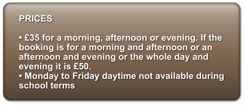 PRICES   35 for a morning, afternoon or evening. If the booking is for a morning and afternoon or an afternoon and evening or the whole day and evening it is 50.   Monday to Friday daytime not available during school terms